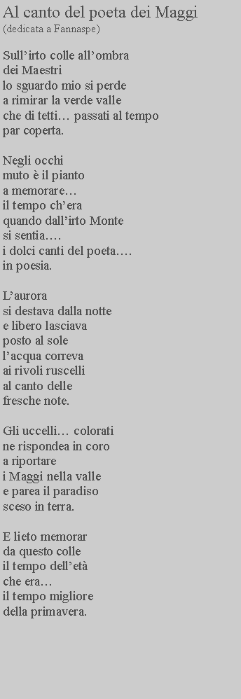 Casella di testo: Al canto del poeta dei Maggi(dedicata a Fannaspe)Sullirto colle allombradei Maestri lo sguardo mio si perde a rimirar la verde valle che di tetti passati al tempo par coperta.Negli occhi muto  il pianto a memorare il tempo chera quando dallirto Monte si sentia. i dolci canti del poeta. in poesia.Laurora si destava dalla notte e libero lasciava posto al sole lacqua correva ai rivoli ruscelli al canto delle fresche note.Gli uccelli colorati ne rispondea in coro a riportare i Maggi nella valle e parea il paradisosceso in terra.E lieto memorar da questo colle il tempo dellet che era il tempo migliore della primavera.