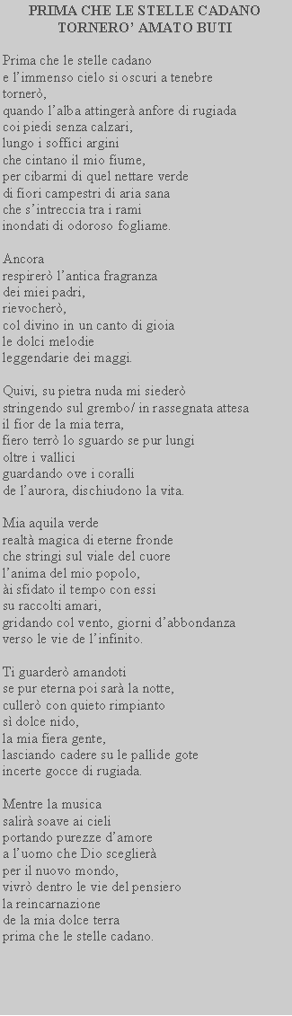 Casella di testo: PRIMA CHE LE STELLE CADANOTORNERO AMATO BUTIPrima che le stelle cadanoe limmenso cielo si oscuri a tenebretorner,quando lalba attinger anfore di rugiadacoi piedi senza calzari,lungo i soffici argini che cintano il mio fiume,per cibarmi di quel nettare verdedi fiori campestri di aria sana che sintreccia tra i ramiinondati di odoroso fogliame.Ancora respirer lantica fragranzadei miei padri,rievocher,col divino in un canto di gioiale dolci melodie leggendarie dei maggi.Quivi, su pietra nuda mi siederstringendo sul grembo/ in rassegnata attesail fior de la mia terra,fiero terr lo sguardo se pur lungioltre i vallici guardando ove i coralli de laurora, dischiudono la vita.Mia aquila verderealt magica di eterne frondeche stringi sul viale del cuorelanima del mio popolo,i sfidato il tempo con essisu raccolti amari, gridando col vento, giorni dabbondanza verso le vie de linfinito.Ti guarder amandoti se pur eterna poi sar la notte, culler con quieto rimpianto s dolce nido, la mia fiera gente, lasciando cadere su le pallide gote incerte gocce di rugiada.Mentre la musica salir soave ai cieli portando purezze damore a luomo che Dio sceglier per il nuovo mondo, vivr dentro le vie del pensiero la reincarnazione de la mia dolce terra prima che le stelle cadano. 