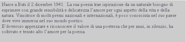 Casella di testo: Nasce a Buti il 2 dicembre 1941.  La sua poesia trae ispirazione da un naturale bisogno di esprimere con grande sensibilit e delicatezza lamore per ogni aspetto della vita e della natura. Vincitrice di molti premi nazionali e internazionali,  poco conosciuta nel suo paese dove vive immersa nel suo mondo poetico. Edoveroso apprezzare e riconoscere il valore di una poetessa che per anni, in silenzio, ha coltivato e tenuto alto lamore per la poesia.