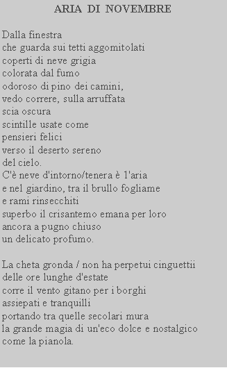 Casella di testo: ARIA  DI  NOVEMBRE Dalla finestra che guarda sui tetti aggomitolati coperti di neve grigia colorata dal fumo odoroso di pino dei camini, vedo correre, sulla arruffata scia oscura scintille usate comepensieri felici verso il deserto sereno del cielo. C' neve d'intorno/tenera  1'aria e nel giardino, tra il brullo fogliame e rami rinsecchiti superbo il crisantemo emana per loro ancora a pugno chiuso un delicato profumo.La cheta gronda / non ha perpetui cinguettii delle ore lunghe d'estate corre il vento gitano per i borghi assiepati e tranquilli portando tra quelle secolari mura la grande magia di un'eco dolce e nostalgico come la pianola.  