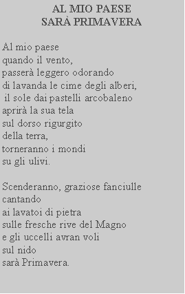 Casella di testo: AL MIO PAESE SAR PRIMAVERAAl mio paese quando il vento,passer leggero odorandodi lavanda le cime degli alberi, il sole dai pastelli arcobalenoaprir la sua tela sul dorso rigurgito della terra, torneranno i mondi su gli ulivi.Scenderanno, graziose fanciulle cantandoai lavatoi di pietrasulle fresche rive del Magno e gli uccelli avran volisul nidosar Primavera.