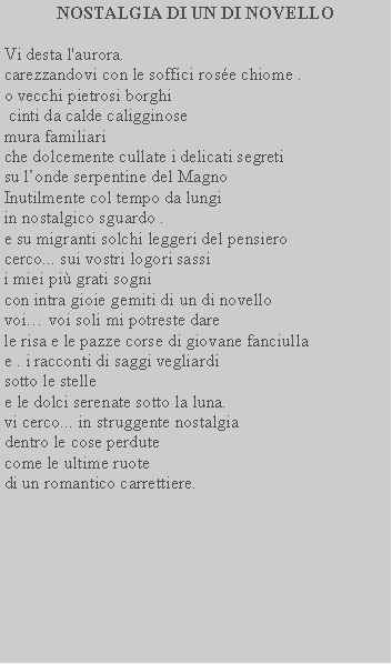 Casella di testo: NOSTALGIA DI UN DI NOVELLOVi desta l'aurora.carezzandovi con le soffici rose chiome .o vecchi pietrosi borghi cinti da calde caligginosemura familiari che dolcemente cullate i delicati segretisu londe serpentine del MagnoInutilmente col tempo da lungi in nostalgico sguardo .e su migranti solchi leggeri del pensiero cerco... sui vostri logori sassii miei pi grati sognicon intra gioie gemiti di un di novellovoi voi soli mi potreste dare le risa e le pazze corse di giovane fanciulla e . i racconti di saggi vegliardisotto le stellee le dolci serenate sotto la luna.vi cerco... in struggente nostalgia dentro le cose perdutecome le ultime ruote  di un romantico carrettiere.
