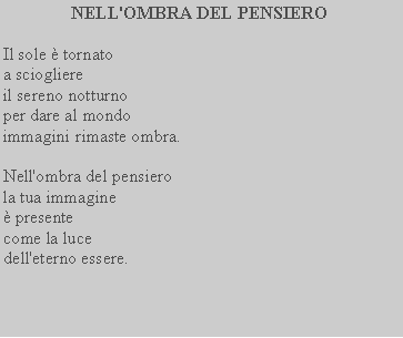 Casella di testo: NELL'OMBRA DEL PENSIEROIl sole  tornato a sciogliereil sereno notturno per dare al mondo immagini rimaste ombra.Nell'ombra del pensiero la tua immagine presente come la luce dell'eterno essere.