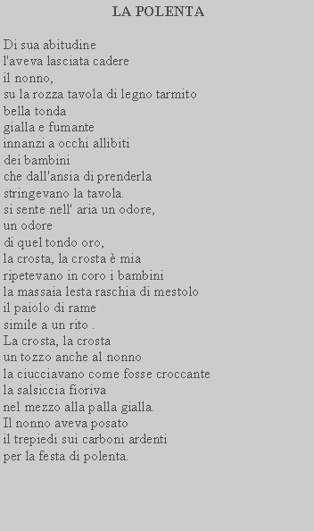 Casella di testo:  LA POLENTADi sua abitudine l'aveva lasciata cadere il nonno,su la rozza tavola di legno tarmito bella tondagialla e fumanteinnanzi a occhi allibiti dei bambiniche dall'ansia di prenderla stringevano la tavola.si sente nell' aria un odore, un odoredi quel tondo oro,la crosta, la crosta  mia ripetevano in coro i bambinila massaia lesta raschia di mestoloil paiolo di rame simile a un rito .La crosta, la crosta un tozzo anche al nonnola ciucciavano come fosse croccante la salsiccia fiorivanel mezzo alla palla gialla. Il nonno aveva posatoil trepiedi sui carboni ardenti per la festa di polenta.