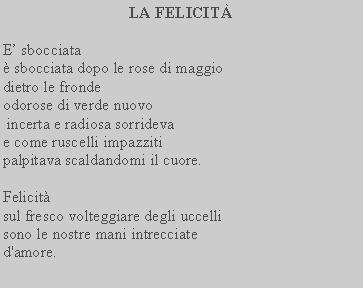 Casella di testo: LA FELICIT E sbocciata sbocciata dopo le rose di maggio dietro le frondeodorose di verde nuovo incerta e radiosa sorrideva e come ruscelli impazziti palpitava scaldandomi il cuore. Felicit sul fresco volteggiare degli uccellisono le nostre mani intrecciate d'amore.