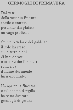 Casella di testo: GERMOGLI DI PRIMAVERADai vetridella vecchia finestra sottile  entrato portando dai platani un vago profumo.Sul volo veloce dei gabbiani il sole ha stesosulla terra aloni di luci doratee ai canti dei fanciulli sulla rivail fiume dormiente ha gorgogliato.Ho aperto la finestrae sul coccio d'argilla ho visto danzare germogli di gerani.