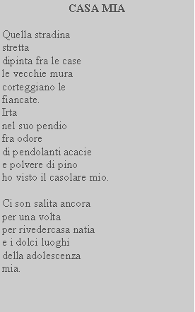 Casella di testo: CASA MIAQuella stradinastretta dipinta fra le case le vecchie mura corteggiano le fiancate.Irtanel suo pendio fra odoredi pendolanti acaciee polvere di pinoho visto il casolare mio.Ci son salita ancoraper una voltaper rivedercasa natia e i dolci luoghidella adolescenzamia.