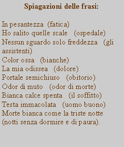 Casella di testo: Spiagazioni delle frasi:In pesantezza  (fatica)Ho salito quelle scale   (ospedale)Nessun sguardo solo freddezza   (gli assistenti)Color ossa   (bianche)La mia odissea   (dolore)Portale semichiuso   (obitorio)Odor di muto   (odor di morte)Bianca calce spenta   (il soffitto)Testa immacolata   (uomo buono)Morte bianca come la triste notte    (notti senza dormire e di paura).