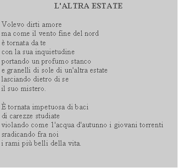 Casella di testo: L'ALTRA ESTATE Volevo dirti amore  ma come il vento fine del nord tornata da tecon la sua inquietudine portando un profumo stancoe granelli di sole di un'altra estate lasciando dietro di seil suo mistero.  tornata impetuosa di baci di carezze studiateviolando come 1'acqua d'autunno i giovani torrenti sradicando fra noii rami pi belli della vita.