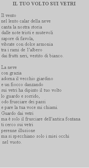 Casella di testo: IL TUO VOLTO SUI VETRIIl ventonel lento calar della neve canta la nostra storia dalle note tristi e mutevoli sapore di favola,vibrate con dolce armonia tra i rami de 1'alberodai frutti neri, vestito di bianco.La nevecon graziaadorna il vecchio giardino e un fiocco danzandosui vetri ha dipinto il tuo volto lo guardo e sorrido,odo frusciare dei passie pare la tua voce mi chiami.Guardo dai vetrima  solo il frusciare dell'antica fontana ti cerco sui vetriperenne illusionema si specchiano solo i miei occhi nel vuoto.