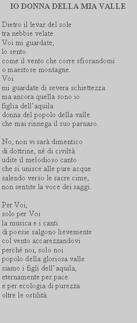 Casella di testo: IO DONNA DELLA MIA VALLEDietro il levar del sole tra nebbie velate Voi mi guardate, lo sento come il vento che corre sfiorandomi o maestose montagne.Voi mi guardate di severa schiettezza ma ancora quella sono io figlia dellaquila donna del popolo della valle che mai rinnega il suo parnaso.No, non vi sar dimentico di dottrine, n di civilt udite il melodioso canto che si unisce alle pure acque salendo verso le sacre cime, non sentite la voce dei saggi.Per Voi, solo per Voi la musica e i canti di poesie salgono lievemente col vento accarezzandovi perch noi, solo noi popolo della gloriosa valle siamo i figli dellaquila, eternamente per pace e per ecologia di purezza oltre le ostilit.