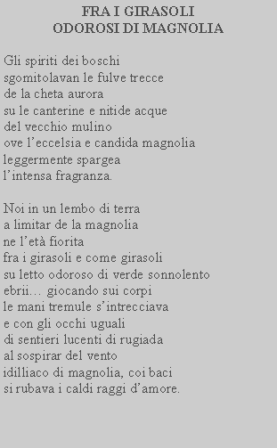 Casella di testo: FRA I GIRASOLI ODOROSI DI MAGNOLIAGli spiriti dei boschi sgomitolavan le fulve trecce de la cheta aurora su le canterine e nitide acque del vecchio mulino ove leccelsia e candida magnolia leggermente spargea lintensa fragranza.Noi in un lembo di terra a limitar de la magnolia ne let fiorita fra i girasoli e come girasoli su letto odoroso di verde sonnolento ebrii giocando sui corpi le mani tremule sintrecciava e con gli occhi uguali di sentieri lucenti di rugiada al sospirar del vento idilliaco di magnolia, coi baci si rubava i caldi raggi damore.