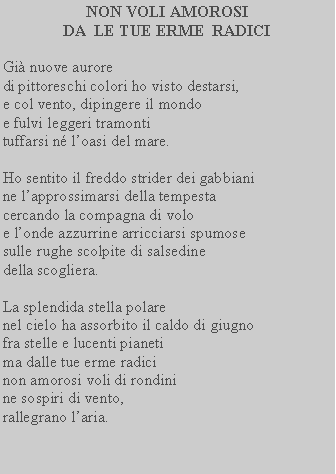 Casella di testo: NON VOLI AMOROSI DA  LE TUE ERME  RADICIGi nuove auroredi pittoreschi colori ho visto destarsi,e col vento, dipingere il mondoe fulvi leggeri tramontituffarsi n loasi del mare.Ho sentito il freddo strider dei gabbianine lapprossimarsi della tempesta cercando la compagna di volo e londe azzurrine arricciarsi spumose sulle rughe scolpite di salsedine della scogliera.La splendida stella polare nel cielo ha assorbito il caldo di giugno fra stelle e lucenti pianeti ma dalle tue erme radici non amorosi voli di rondini ne sospiri di vento, rallegrano laria.