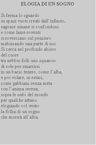 Casella di testo: ELOGIA DI UN SOGNOSi ferma lo sguardo su spazi vuoti creati dallinfinito, sagome umane si confondono e come lame roventi si rovesciano sul pensiero inabissando una parte di noi.Si cerca nel profondo abisso del cuore tra nebbie folli uno squarcio di sole per smarrirsiin un bacio tenero, come lalba, e poi volare, in estasi, come gabbiani senza meta con lanima serena, sopra le nubi del mondo per qualche attimo elogiando col vento la follia di un sogno che morir allalba.