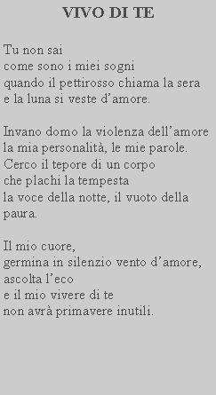 Casella di testo: VIVO DI TETu non sai come sono i miei sogni quando il pettirosso chiama la sera e la luna si veste damore.Invano domo la violenza dellamore la mia personalit, le mie parole.Cerco il tepore di un corpo che plachi la tempesta la voce della notte, il vuoto della paura.Il mio cuore, germina in silenzio vento damore, ascolta leco e il mio vivere di te non avr primavere inutili.