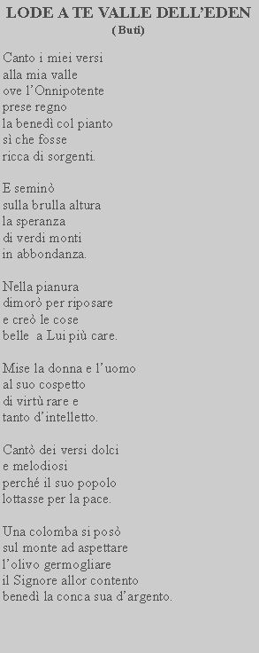 Casella di testo: LODE A TE VALLE DELLEDEN ( Buti)Canto i miei versi alla mia valle ove lOnnipotente prese regno la bened col pianto s che fosse ricca di sorgenti.E semin sulla brulla altura la speranza di verdi monti in abbondanza.Nella pianura dimor per riposare e cre le cose belle  a Lui pi care.Mise la donna e luomo al suo cospetto di virt rare e tanto dintelletto.Cant dei versi dolci e melodiosi perch il suo popolo lottasse per la pace.Una colomba si pos sul monte ad aspettare lolivo germogliare il Signore allor contento bened la conca sua dargento.