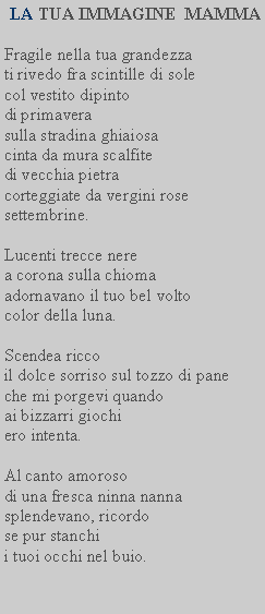 Casella di testo:  LA TUA IMMAGINE  MAMMAFragile nella tua grandezzati rivedo fra scintille di sole col vestito dipintodi primaverasulla stradina ghiaiosa cinta da mura scalfite di vecchia pietra corteggiate da vergini rose settembrine.Lucenti trecce nere a corona sulla chioma adornavano il tuo bel volto color della luna.Scendea riccoil dolce sorriso sul tozzo di pane che mi porgevi quandoai bizzarri giochi ero intenta.Al canto amorosodi una fresca ninna nanna splendevano, ricordose pur stanchii tuoi occhi nel buio.