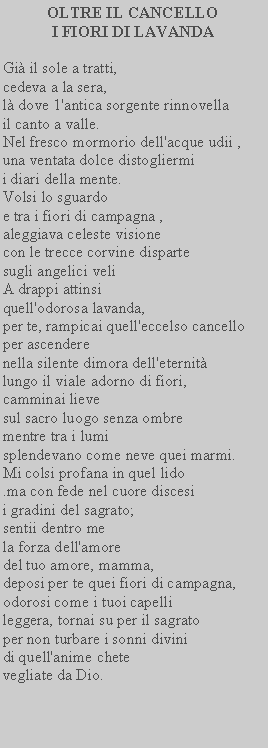 Casella di testo: OLTRE IL CANCELLO I FIORI DI LAVANDAGi il sole a tratti, cedeva a la sera,l dove 1'antica sorgente rinnovella il canto a valle. Nel fresco mormorio dell'acque udii , una ventata dolce distogliermii diari della mente. Volsi lo sguardoe tra i fiori di campagna , aleggiava celeste visionecon le trecce corvine disparte sugli angelici veliA drappi attinsi quell'odorosa lavanda,per te, rampicai quell'eccelso cancello per ascenderenella silente dimora dell'eternit lungo il viale adorno di fiori, camminai lievesul sacro luogo senza ombre mentre tra i lumisplendevano come neve quei marmi. Mi colsi profana in quel lido.ma con fede nel cuore discesii gradini del sagrato;sentii dentro me la forza dell'amoredel tuo amore, mamma,deposi per te quei fiori di campagna, odorosi come i tuoi capellileggera, tornai su per il sagrato per non turbare i sonni divini di quell'anime chetevegliate da Dio.