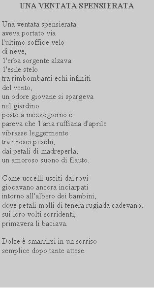 Casella di testo: UNA VENTATA SPENSIERATAUna ventata spensierata aveva portato via l'ultimo soffice velodi neve,1'erba sorgente alzava 1'esile stelotra rimbombanti echi infiniti del vento,un odore giovane si spargeva nel giardinoposto a mezzogiorno epareva che 1'aria ruffiana d'aprile vibrasse leggermentetra i rosei peschi,dai petali di madreperla,un amoroso suono di flauto.Come uccelli usciti dai rovi giocavano ancora inciarpati intorno all'albero dei bambini, dove petali molli di tenera rugiada cadevano,sui loro volti sorridenti, primavera li baciava.Dolce  smarrirsi in un sorriso semplice dopo tante attese.