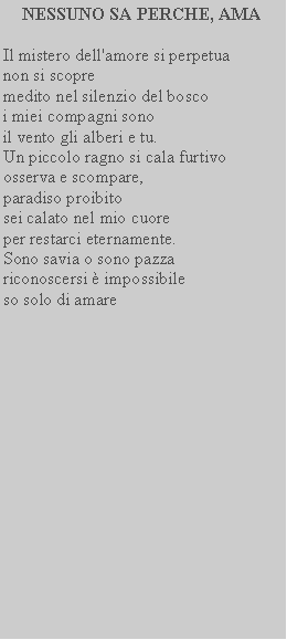 Casella di testo: NESSUNO SA PERCHE, AMAIl mistero dell'amore si perpetuanon si scopremedito nel silenzio del bosco i miei compagni sonoil vento gli alberi e tu.Un piccolo ragno si cala furtivo osserva e scompare,paradiso proibitosei calato nel mio cuore per restarci eternamente. Sono savia o sono pazza riconoscersi  impossibile so solo di amare