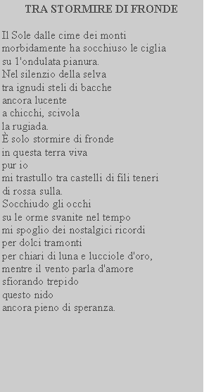 Casella di testo: TRA STORMIRE DI FRONDEIl Sole dalle cime dei monti morbidamente ha socchiuso le ciglia su 1'ondulata pianura.Nel silenzio della selva tra ignudi steli di baccheancora lucentea chicchi, scivola la rugiada. solo stormire di frondein questa terra viva pur iomi trastullo tra castelli di fili teneri di rossa sulla.Socchiudo gli occhisu le orme svanite nel tempo mi spoglio dei nostalgici ricordi per dolci tramontiper chiari di luna e lucciole d'oro, mentre il vento parla d'amore sfiorando trepidoquesto nidoancora pieno di speranza.