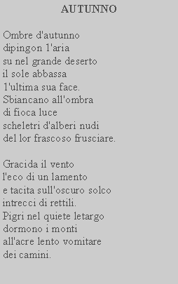 Casella di testo: AUTUNNO Ombre d'autunno dipingon 1'ariasu nel grande deserto il sole abbassa 1'ultima sua face.Sbiancano all'ombradi fioca luce scheletri d'alberi nudi del lor frascoso frusciare.Gracida il vento l'eco di un lamentoe tacita sull'oscuro solco intrecci di rettili.Pigri nel quiete letargo dormono i monti all'acre lento vomitare dei camini.