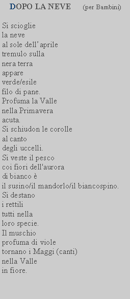 Casella di testo:  DOPO LA NEVE      (per Bambini)Si scioglie la neveal sole dellaprile tremulo sullanera terra appare verde/esile filo di pane.Profuma la Valle nella Primavera acuta.Si schiudon le corolle al cantodegli uccelli.Si veste il pescocoi fiori dell'aurora di bianco il susino/il mandorlo/il biancospino.Si destano i rettili tutti nella loro specie.Il muschio profuma di viole tornano i Maggi (canti) nella Vallein fiore.