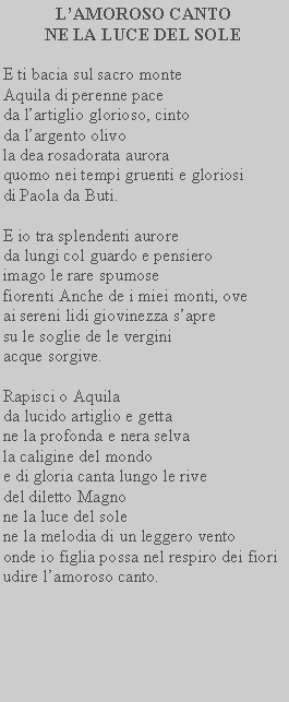 Casella di testo: LAMOROSO CANTO NE LA LUCE DEL SOLEE ti bacia sul sacro monte Aquila di perenne pace da lartiglio glorioso, cinto da largento olivo la dea rosadorata aurora quomo nei tempi gruenti e gloriosi di Paola da Buti.E io tra splendenti aurore da lungi col guardo e pensiero imago le rare spumose fiorenti Anche de i miei monti, ove ai sereni lidi giovinezza sapre su le soglie de le vergini acque sorgive.Rapisci o Aquila da lucido artiglio e getta ne la profonda e nera selva la caligine del mondo e di gloria canta lungo le rive del diletto Magno ne la luce del sole ne la melodia di un leggero vento onde io figlia possa nel respiro dei fiori udire lamoroso canto.