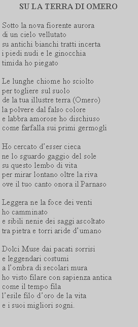 Casella di testo: SU LA TERRA DI OMEROSotto la nova fiorente aurora di un cielo vellutato su antichi bianchi tratti incerta i piedi nudi e le ginocchia timida ho piegatoLe lunghe chiome ho sciolto per togliere sul suolo de la tua illustre terra (Omero) la polvere dal falso colore e labbra amorose ho dischiuso come farfalla sui primi germogliHo cercato desser cieca ne lo sguardo gaggio del sole su questo lembo di vita per mirar lontano oltre la riva ove il tuo canto onora il ParnasoLeggera ne la foce dei venti ho camminato e sibili nenie dei saggi ascoltato tra pietra e torri aride dumanoDolci Muse dai pacati sorrisi e leggendari costumi a lombra di secolari mura ho visto filare con sapienza antica come il tempo fila lesile filo doro de la vita e i suoi migliori sogni.