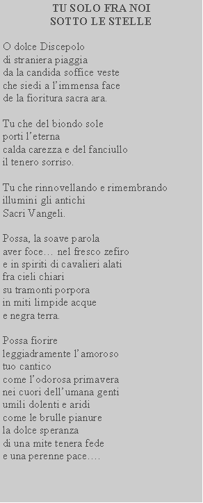 Casella di testo: TU SOLO FRA NOI SOTTO LE STELLEO dolce Discepolo di straniera piaggia da la candida soffice veste che siedi a limmensa face de la fioritura sacra ara.Tu che del biondo sole porti leterna calda carezza e del fanciullo il tenero sorriso.Tu che rinnovellando e rimembrando illumini gli antichi Sacri Vangeli.Possa, la soave parola aver foce nel fresco zefiro e in spiriti di cavalieri alati fra cieli chiari su tramonti porpora in miti limpide acque e negra terra.Possa fiorire leggiadramente lamoroso tuo cantico come lodorosa primavera nei cuori dellumana genti umili dolenti e aridi come le brulle pianure la dolce speranza di una mite tenera fede e una perenne pace.