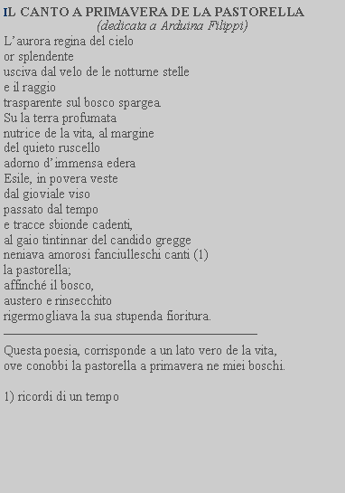 Casella di testo: IL CANTO A PRIMAVERA DE LA PASTORELLA(dedicata a Arduina Filippi)Laurora regina del cielo or splendente usciva dal velo de le notturne stelle e il raggio trasparente sul bosco spargea.Su la terra profumata nutrice de la vita, al margine del quieto ruscello adorno dimmensa edera Esile, in povera veste dal gioviale viso passato dal tempo e tracce sbionde cadenti, al gaio tintinnar del candido gregge neniava amorosi fanciulleschi canti (1)la pastorella; affinch il bosco, austero e rinsecchito rigermogliava la sua stupenda fioritura.Questa poesia, corrisponde a un lato vero de la vita, ove conobbi la pastorella a primavera ne miei boschi.1) ricordi di un tempo