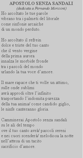 Casella di testo: APOSTOLO SENZA SANDALI(dedicata a Fernando Moriconi)Ho ascoltato le tue parolevibrano tra i palmeti del litoralecome sinfonie arcaichedi un mondo perduto.Ho ascoltato il refreindolce e triste del tuo cantoche il vento vergine della prima aurora innalza le morbide fronde tra i pascoli del mondo urlando la tua voce damore.Il mare rapace che ti volle un attimo, sulle onde sublimi avr approdi oltre linfinito trasportando lindomita purezza della tua anima/ come candido giglio, le ninfe canteranno gloria.Camminerai Apostolo senza sandali su le ali del tempo ove il tuo canto avr/ pascoli sereni e nei cuori scender/ melodiosa la notte nellattesa di un tacito sacrificio damore.