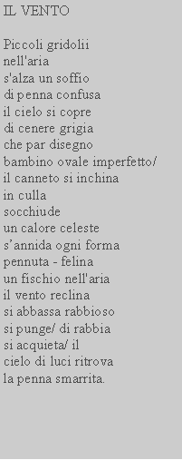 Casella di testo: IL VENTOPiccoli gridoliinell'arias'alza un soffiodi penna confusail cielo si copredi cenere grigiache par disegnobambino ovale imperfetto/il canneto si inchinain cullasocchiudeun calore celestesannida ogni formapennuta - felinaun fischio nell'ariail vento reclinasi abbassa rabbiososi punge/ di rabbiasi acquieta/ ilcielo di luci ritrovala penna smarrita.