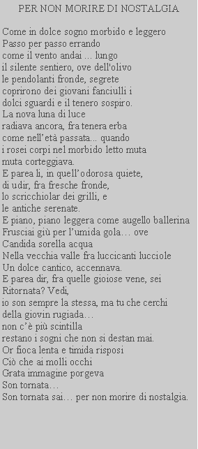 Casella di testo: PER NON MORIRE DI NOSTALGIACome in dolce sogno morbido e leggeroPasso per passo errandocome il vento andai ... lungo il silente sentiero, ove dell'olivo le pendolanti fronde, segrete coprirono dei giovani fanciulli idolci sguardi e il tenero sospiro.La nova luna di luceradiava ancora, fra tenera erba come nellet passata... quandoi rosei corpi nel morbido letto mutamuta corteggiava.E parea li, in quellodorosa quiete,di udir, fra fresche fronde,lo scricchiolar dei grilli, ele antiche serenate.E piano, piano leggera come augello ballerinaFrusciai gi per lumida gola oveCandida sorella acquaNella vecchia valle fra luccicanti luccioleUn dolce cantico, accennava.E parea dir, fra quelle gioiose vene, seiRitornata? Vedi,io son sempre la stessa, ma tu che cerchidella giovin rugiadanon c pi scintillarestano i sogni che non si destan mai.Or fioca lenta e timida risposiCi che ai molli occhiGrata immagine porgeva Son tornataSon tornata sai per non morire di nostalgia.