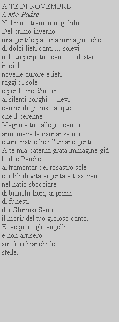 Casella di testo: A TE DI NOVEMBREA mio PadreNel muto tramonto, gelido Del primo invernomia gentile paterna immagine che di dolci lieti canti ... solevi nel tuo perpetuo canto ... destarein cielnovelle aurore e lieti raggi di sole e per le vie d'intorno ai silenti borghi ... lievi cantici di gioiose acque che il perenne Magno a tuo allegro cantor armoniava la risonanza neicuori tristi e lieti l'umane genti.A te mia paterna grata immagine gile dee Parche al tramontar dei rosastro sole coi fili di vita argentata tessevano nel natio sbocciaredi bianchi fiori, ai primi di funestidei Gloriosi Santiil morir del tuo gioioso canto.E tacquero gli  augellie non arriserosui fiori bianchi lestelle.