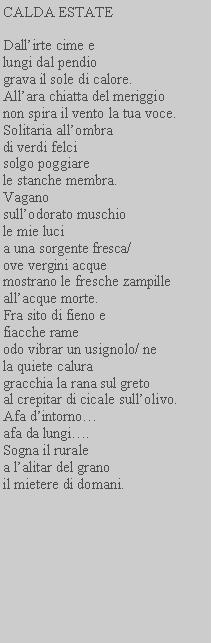 Casella di testo: CALDA ESTATEDallirte cime e lungi dal pendio grava il sole di calore. Allara chiatta del meriggio non spira il vento la tua voce.Solitaria allombra di verdi felci solgo poggiare le stanche membra.Vagano sullodorato muschio le mie luci a una sorgente fresca/ ove vergini acque mostrano le fresche zampille allacque morte.Fra sito di fieno e fiacche rame odo vibrar un usignolo/ nela quiete calura gracchia la rana sul greto al crepitar di cicale sullolivo.Afa dintorno afa da lungi. Sogna il ruralea lalitar del grano il mietere di domani.