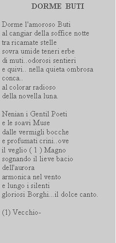 Casella di testo: DORME  BUTIDorme l'amoroso Butial cangiar della soffice notte tra ricamate stellesovra umide teneri erbe di muti..odorosi sentieri e quivi.. nella quieta ombrosa conca..al colorar radioso della novella luna.Nenian i Gentil Poeti e le soavi Musedalle vermigli bocche e profumati crini..ove il veglio ( 1 ) Magno  sognando il lieve bacio dell'auroraarmonica nel vento e lungo i silentigloriosi Borghi...il dolce canto.(1) Vecchio-