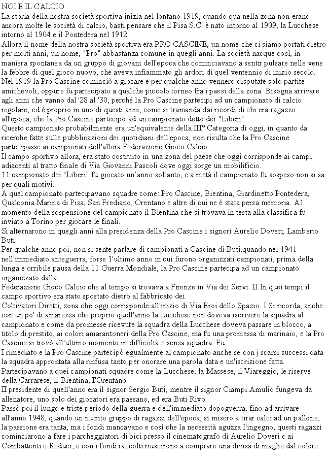 Casella di testo: NOI E IL CALCIOLa storia della nostra societ sportiva inizia nel lontano 1919, quando qua nella zona non erano ancora molte le societ di calcio, basti pensare che il Pisa S.C.  nato intorno al 1909, la Lucchese intorno al 1904 e il Pontedera nel 1912.Allora il nome della nostra societ sportiva era PRO CASClNE, un nome che ci siamo portati dietro per molti anni, un nome, "Pro" abbastanza comune in quegli anni. La societ nacque cos, in maniera spontanea da un gruppo di giovani dell'epoca che cominciavano a sentir pulsare nelle vene la febbre di quel gioco nuovo, che aveva infiammato gli ardori di quel ventennio di inizio secolo.Nel 1919 la Pro Cascine cominci a giocare e per qualche anno vennero disputate solo partite amichevoli, oppure fu partecipato a qualche piccolo torneo fra i paesi della zona. Bisogna arrivare agli anni che vanno dal '28 al '30, perch la Pro Cascine partecipi ad un campionato di calcio regolare, ed  proprio in uno di questi anni, come si tramanda dai ricordi di chi era ragazzo all'epoca, che la Pro Cascine partecip ad un campionato detto dei "Liberi".Questo campionato probabilmente era un'equivalente della III Categoria di oggi, in quanto da ricerche fatte sulle pubblicazioni dei quotidiani dell'epoca, non risulta che la Pro Cascine partecipasse ai campionati dell'allora Federazione Gioco Calcio.Il campo sportivo allora, era stato costruito in una zona del paese che oggi corrisponde ai campi adiacenti al tratto finale di Via Giovanni Pascoli dove oggi sorge un mobilificio.11 campionato dei "Liberi" fu giocato unanno soltanto, c a met il campionato fu sospeso non si sa per quali motivi.A quel campionato partecipavano squadre come: Pro Cascine, Bientina, Giardinetto Pontedera, Qualconia Marina di Pisa, San Frediano, Orentano e altre di cui ne  stata persa memoria. A1 momento della sospensione del campionato il Bientina che si trovava in testa alla classifica fu inviato a Torino per giocare le finali.Si alternarono in quegli anni alla presidenza della Pro Cascine i signori Aurelio Doveri, Lamberto Buti.Per qualche anno poi, non si sente parlare di campionati a Cascine di Buti,quando nel 1941 nell'immediato anteguerra, forse 1'ultimo anno in cui furono organizzati campionati, prima della lunga e orribile pausa della 11 Guerra Mondiale, la Pro Cascine partecipa ad un campionato organizzato dallaFederazione Gioco Calcio che al tempo si trovava a Firenze in Via dei Servi. II In quei tempi il campo sportivo era stato spostato dietro al fabbricato deiColtivatori Diretti, zona che oggi corrisponde all'inizio di Via Eroi dello Spazio. I Si ricorda, anche con un po' di amarezza che proprio quell'anno la Lucchese non doveva iscrivere la squadra al campionato e come da promesse ricevute la squadra della Lucchese doveva passare in blocco, a titolo di prestito, ai colori amarantoneri della Pro Cascine, ma fu una promessa di marinaio, e la Pro Cascine si trov all'ultimo momento in difficolt e senza squadra. FuI rimediato e la Pro Cascine partecip egualmente al campionato anche se con j scarsi successi data la squadra approntata alla rinfusa tanto per onorare una parola data e un'iscrizione fatta. Partecipavano a quei campionati squadre come la Lucchese, la Massese, il Viareggio, le riserve della Carrarese, il Bientina, I'Orentano.II presidente di quell'anno era il signor Sergio Buti, mentre il signor Ciampi Amulio fungeva da allenatore, uno solo dei giocatori era paesano, ed era Buti Rivo.Pass poi il lungo e triste periodo della guerra e dell'immediato dopoguerra, fino ad arrivare all'anno 1948, quando un nutrito gruppo di ragazzi dell'epoca, si misero a tirar calci ad un pallone, la passione era tanta, ma i fondi mancavano e cos che la necessit aguzza I'ingegno, questi ragazzi cominciarono a fare i parcheggiatori di bici presso il cinematografo di Aurelio Doveri c ai Combattenti e Reduci, e con i fondi raccolti riuscirono a comprare una divisa di maglie dal colore 